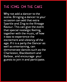  THE ICING ON THE CAKE Why not add a dancer to the scene. Bringing a dancer to your occasion can add that extra Sparkle and Zing to the Vintage flavour. This can give the event that special nostalgic feeling, together with the music, of how it was to experience the excitement and vibrancy of the age. If it is a party the Dancer as well as entertaining, can demonstrate dances such as the Charleston, Blackbottom and Balboa , and encourage your guests to join in and participate. 