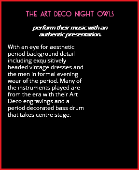  THE ART DECO NIGHT OWLS perform their music with an authentic presentation. With an eye for aesthetic period background detail including exquisitively beaded vintage dresses and the men in formal evening wear of the period. Many of the instruments played are from the era with their Art Deco engravings and a period decorated bass drum that takes centre stage. 